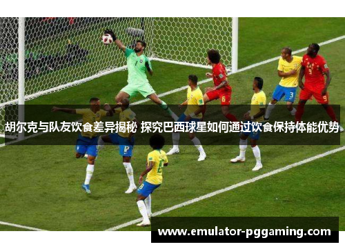 胡尔克与队友饮食差异揭秘 探究巴西球星如何通过饮食保持体能优势