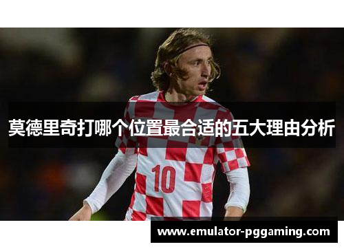 莫德里奇打哪个位置最合适的五大理由分析 莫德里奇打哪个位置最合适的五大理由分析