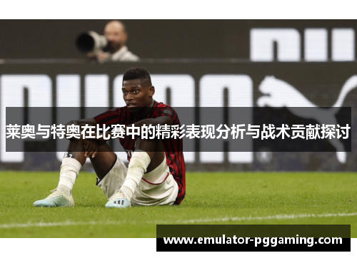 莱奥与特奥在比赛中的精彩表现分析与战术贡献探讨
