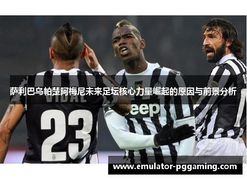 萨利巴乌帕楚阿梅尼未来足坛核心力量崛起的原因与前景分析 萨利巴乌帕楚阿梅尼未来足坛核心力量崛起的原因与前景分析