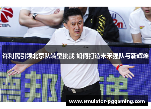 许利民引领北京队转型挑战 如何打造未来强队与新辉煌 许利民引领北京队转型挑战 如何打造未来强队与新辉煌