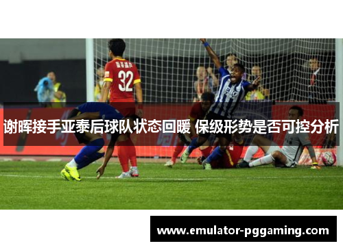 谢晖接手亚泰后球队状态回暖 保级形势是否可控分析