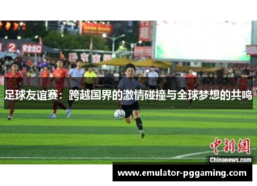 足球友谊赛:跨越国界的激情碰撞与全球梦想的共鸣 足球友谊赛:跨越国界的激情碰撞与全球梦想的共鸣