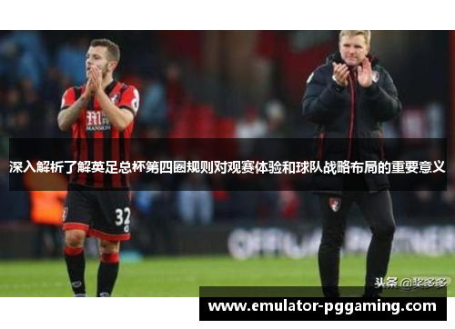 深入解析了解英足总杯第四圈规则对观赛体验和球队战略布局的重要意义