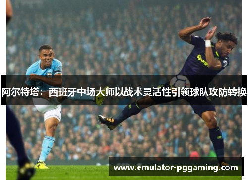 阿尔特塔:西班牙中场大师以战术灵活性引领球队攻防转换 阿尔特塔:西班牙中场大师以战术灵活性引领球队攻防转换