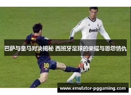 巴萨与皇马对决揭秘 西班牙足球的荣耀与恩怨情仇