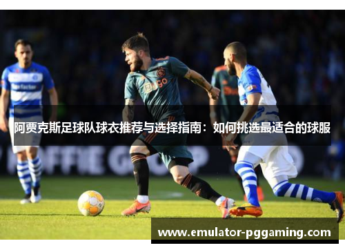 阿贾克斯足球队球衣推荐与选择指南：如何挑选最适合的球服