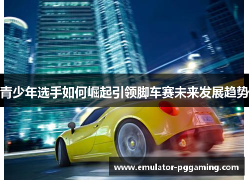 青少年选手如何崛起引领脚车赛未来发展趋势