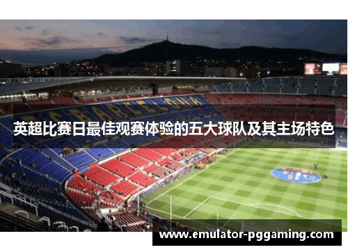 英超比赛日最佳观赛体验的五大球队及其主场特色