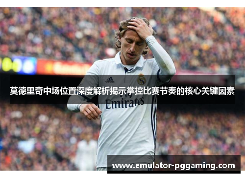 莫德里奇中场位置深度解析揭示掌控比赛节奏的核心关键因素