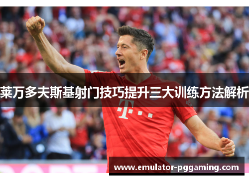 莱万多夫斯基射门技巧提升三大训练方法解析