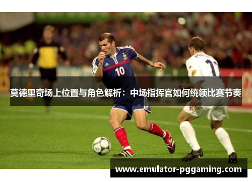 莫德里奇场上位置与角色解析：中场指挥官如何统领比赛节奏