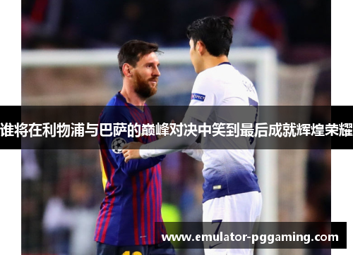 谁将在利物浦与巴萨的巅峰对决中笑到最后成就辉煌荣耀
