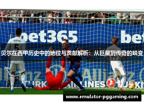 贝尔在西甲历史中的地位与贡献解析：从巨星到传奇的蜕变