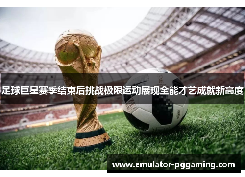 足球巨星赛季结束后挑战极限运动展现全能才艺成就新高度