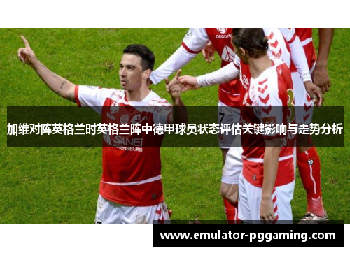 加维对阵英格兰时英格兰阵中德甲球员状态评估关键影响与走势分析