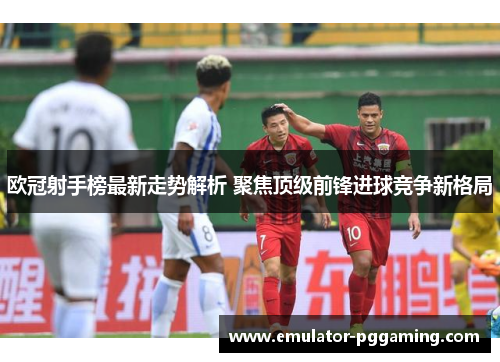 欧冠射手榜最新走势解析 聚焦顶级前锋进球竞争新格局