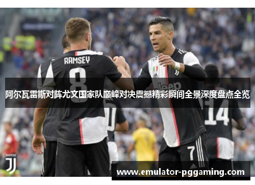 阿尔瓦雷斯对阵尤文国家队巅峰对决震撼精彩瞬间全景深度盘点全览 阿尔瓦雷斯对阵尤文国家队巅峰对决震撼精彩瞬间全景深度盘点全览