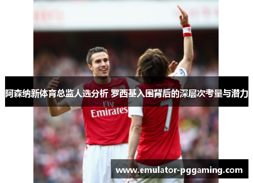 阿森纳新体育总监人选分析 罗西基入围背后的深层次考量与潜力 阿森纳新体育总监人选分析 罗西基入围背后的深层次考量与潜力