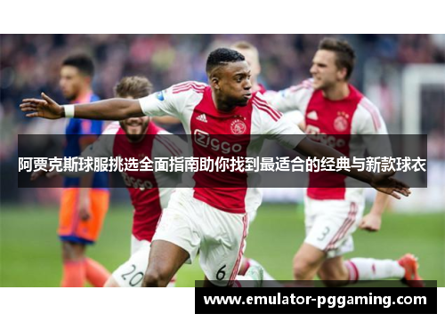 阿贾克斯球服挑选全面指南助你找到最适合的经典与新款球衣 阿贾克斯球服挑选全面指南助你找到最适合的经典与新款球衣