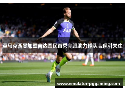 圣马克西曼加盟吉达国民首秀亮眼助力球队表现引关注 圣马克西曼加盟吉达国民首秀亮眼助力球队表现引关注