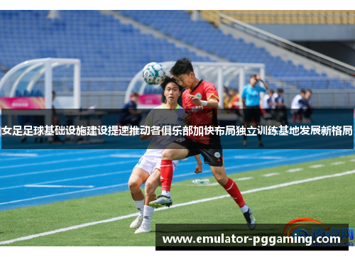 女足足球基础设施建设提速推动各俱乐部加快布局独立训练基地发展新格局 女足足球基础设施建设提速推动各俱乐部加快布局独立训练基地发展新格局