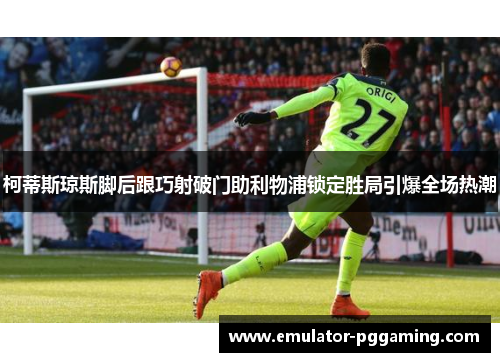 柯蒂斯琼斯脚后跟巧射破门助利物浦锁定胜局引爆全场热潮