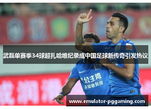 武磊单赛季34球超扎哈维纪录成中国足球新传奇引发热议
