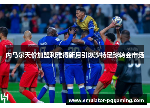 内马尔天价加盟利雅得新月引爆沙特足球转会市场 内马尔天价加盟利雅得新月引爆沙特足球转会市场
