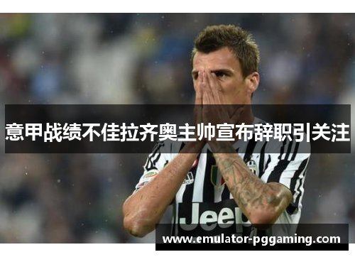 意甲战绩不佳拉齐奥主帅宣布辞职引关注