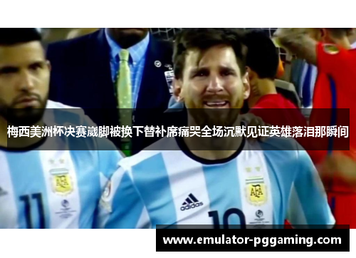 梅西美洲杯决赛崴脚被换下替补席痛哭全场沉默见证英雄落泪那瞬间 梅西美洲杯决赛崴脚被换下替补席痛哭全场沉默见证英雄落泪那瞬间
