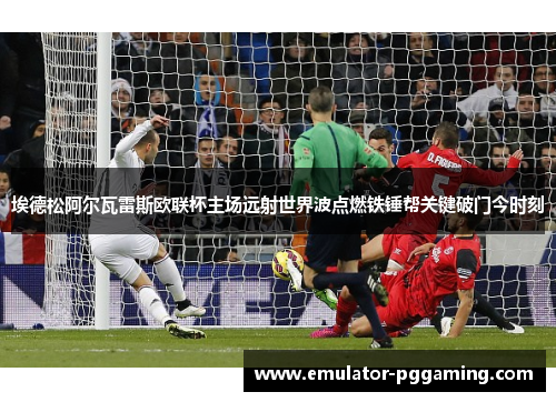 埃德松阿尔瓦雷斯欧联杯主场远射世界波点燃铁锤帮关键破门今时刻