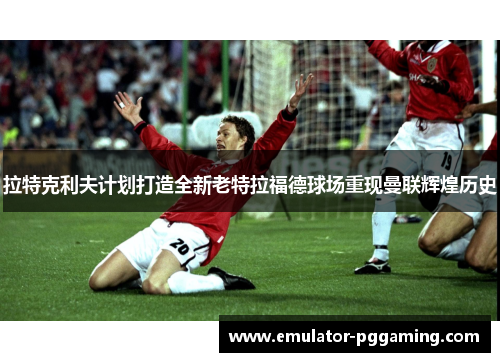 拉特克利夫计划打造全新老特拉福德球场重现曼联辉煌历史 拉特克利夫计划打造全新老特拉福德球场重现曼联辉煌历史